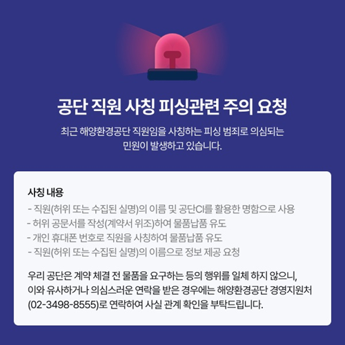 공단 직원 사칭 피싱관련 주의 요청 최근 해양환경공단 직원임을 사칭하는 피싱 범죄로 의심되는 민원이 발생하고 있습니다. 사칭 내용 - 직원(허위 또는 수집된 실명)의 이름 및 공단CI를 활용한 명함으로 사용 - 허위 공문서를 작성(계약서 위조)하여 물품납품 유도 - 개인 휴대폰 번호로 직원을 사칭하여 물품납품 유도 - 직원(허위 또는 수집된 실명)의 이름으로 정보 제공 요청 우리 공단은 계약 체결 전 물품을 요구하는 등의 행위를 일체 하지 않으니, 이와 유사하거나 의심스러운 연락을 받은 경우에는 해양환경공단 경영지원처(02-3498-8555)로 연락하여 사실 관계 확인을 부탁드립니다.