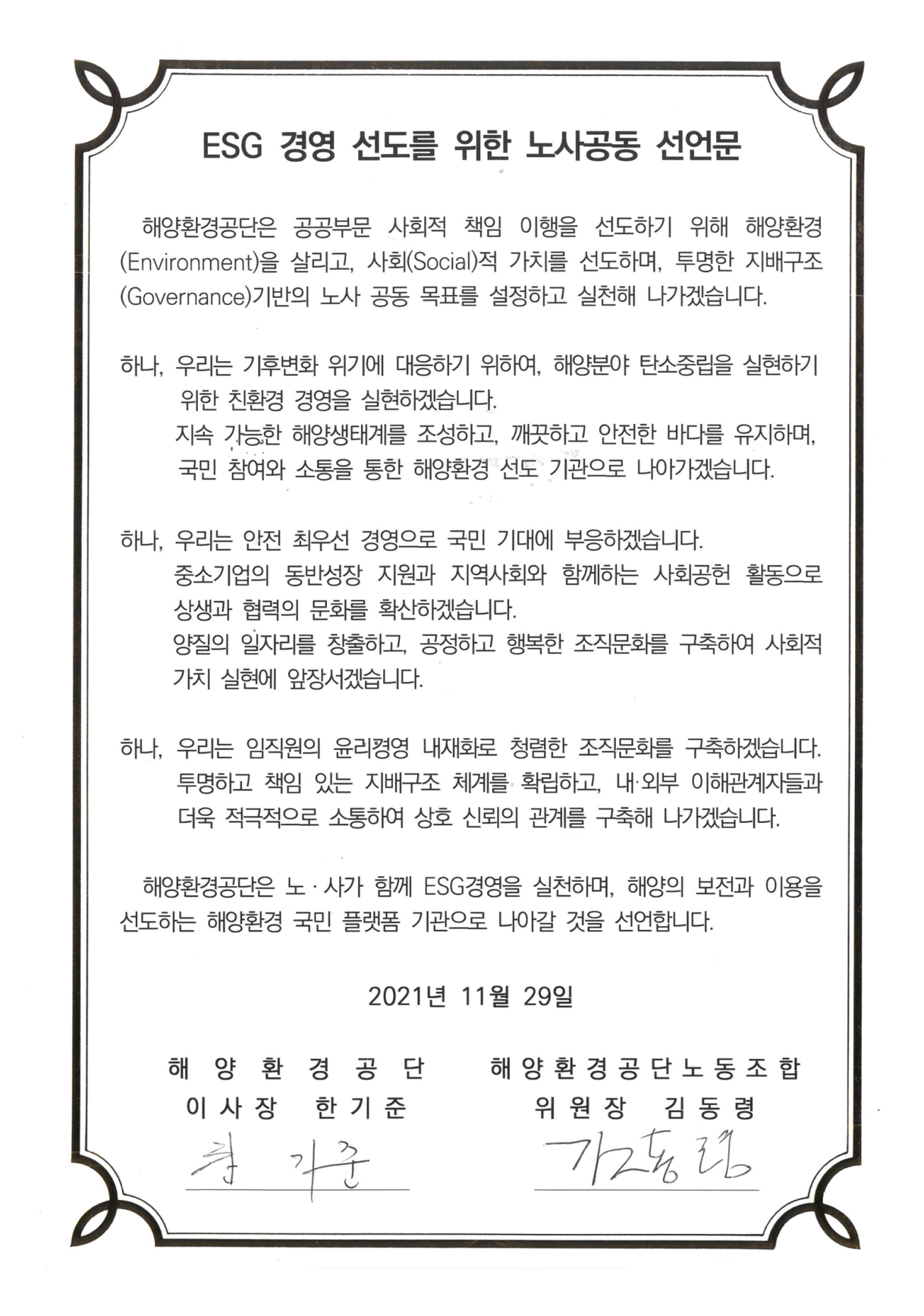 ESG 경영 선도를 위한 노사공동 선언문
              해양환경공단은 공공부문 사회적 책임 이행을 선도하기 위해 해양환경
              (Environment)을 살리고，사회(Social)적 가치를 선도하며，투명한 지배구조 
              (Governance)기반의 노사 공동 목표를 설정하고 실천해 나가겠습니다.
              하나，우리는 기후변화 위기에 대응하기 위하여，해양분야 탄소중립을 실현하기
              위한 친환경 경영을 실현하겠습니다.
              지속 가능한 해양생태계를 조성하고，깨끗하고 안전한 바다를 유지하며， 
              국민 참여와 소통을 통한 해양환경 선도 기관으로 나아가겠습니다.
              하나，우리는 안전 최우선 경영으로  국민 기대에 부응하겠습니다.
              중소기업의 동반성장 지원과 지역사회와 함께하는 사회공헌 활동으로 
              상생과 협력의 문화를 확산하겠습니다.
              양질의 일자리를 창출하고，공정하고 행복한 조직문화를 구축하여 사회적 
              가치 실현에 앞장서겠습니다.
              하나，우리는 임직원의 윤리경영 내재화로 청렴한 조직문화를 구축하겠습니다. 
              투명하고 책임 있는 지배구조 체계를 확립하고，내•외부 이해관계자들과 
              더욱 적극적으로 소통하여 상호 신뢰의 관계를 구축해 나가겠습니다.
              해양환경공단은 노 • 사가 함께 ESG경영을 실천하며, 해양의 보전과 이용을 
              선도하는 해양환경 국민 플랫폼 기관으로 나아갈 것을 선언합니다.
              2021년 11월 29일 해양환경공단 이사장 한기준 / 해양환경공단노동조합 위원장 김동령